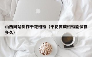 宁波山西网站制作干花相框（干花做成相框能保存多久）